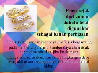 Emas sejak
dari zaman
dahulu telah
digunakan
sebagai bahan perhiasan.
Untuk kelangsungan hidupnya, manusia bergantung
pada sumber daya alam. Sumber daya alam tidak
dapat dimanfaatkan jika lingkungan
mengalami kerusakan. Rusaknya lingkungan dapat
mengakibatkan terganggunya kehidupan makhluk
hidup.
 