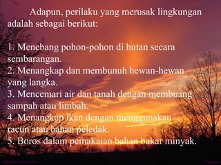 Adapun, perilaku yang merusak lingkungan
adalah sebagai berikut:
1. Menebang pohon-pohon di hutan secara
sembarangan.
2. Menangkap dan membunuh hewan-hewan
yang langka.
3. Mencemari air dan tanah dengan membuang
sampah atau limbah.
4. Menangkap ikan dengan menggunakan
racun atau bahan peledak.
5. Boros dalam pemakaian bahan bakar minyak.
 