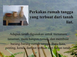 Perkakas rumah tangga
yang terbuat dari tanah
liat.
Adapun tanah digunakan untuk menanam
tanaman, mem bangun rumah, dan membuat
barang-barang rumah tangga. Batu-bata,
genting, kendi, dan pot terbuat dari bahan tanah.
 