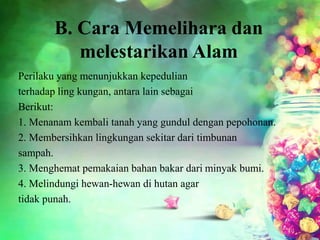 B. Cara Memelihara dan
melestarikan Alam
Perilaku yang menunjukkan kepedulian
terhadap ling kungan, antara lain sebagai
Berikut:
1. Menanam kembali tanah yang gundul dengan pepohonan.
2. Membersihkan lingkungan sekitar dari timbunan
sampah.
3. Menghemat pemakaian bahan bakar dari minyak bumi.
4. Melindungi hewan-hewan di hutan agar
tidak punah.
 