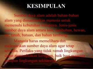 KESIMPULAN
Sumber daya alam adalah bahan-bahan
alam yang dimanfaatkan manusia untuk
memenuhi kebutuhan hidupnya. Jenis-jenis
sumber daya alam antara lain, tumbuhan, hewan,
air, tanah, batuan, dan bahan tambang.
Manusia harus memelihara dan
melestarikan sumber daya alam agar tetap
tersedia. Perilaku yang tidak ramah lingkungan
dapat menimbulkan kerugian, baik bagi manusia
maupun lingkungan sekitarnya.
 