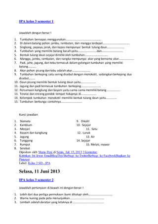 IPA kelas 3 semester 1
Jawablah dengan benar !
1. Tumbuhan bernapas menggunakan………………………………………….
2. Di dalambatang pohon jambu, rambutan, dan mangga terdapat……………………………….
3. Singkong, papaya, jarak, dan kapas mempunyai bentuk tulang daun……………………
4. Tumbuhan yang memiliki batang basah yaitu……………………..dan………………………..
5. Bentuk tulang daun sejajar dimiliki oleh tumbuhan…………………………..
6. Mangga, jambu, rambutan, dan nangka mempunyai akar yang bernama akar…………………
7. Padi, jahe, jagung, dan tebu termasuk dalam golongan tumbuhan yang memiliki
batang………..
8. Akar pohon pisang dan tebu adalah akar…………………….
9. Tumbuhan berkeping satu sering disebut dengan monokotil, sedangkan berkeping dua
disebut………
10. Daun pisang memiliki bentuk tulang daun yaitu…………………
11. Jagung dan padi termasuk tumbuhan berkeping………………………
12. Persamaan kangkung dan bayam yaitu sama-sama memiliki batang……………….
13. Teratai dan enceng gondok tempat hidupnya di…………………
14. Kelompok tumbuhan monokotil memiliki bentuk tulang daun yaitu……………
15. Tumbuhan berbunga contohnya………………………..
Kunci jawaban
1. Stomata 9. Dikotil
2. Kambium 10. Sejajar
3. Menjari 11. Satu
4. Bayam dan kangkung 12. Lunak
5. Jagung 13. Air
6. Tunggang 14. Sejajar
7. Rumput 15. Melati, mawar
8. Serabut
Diposkan oleh Maria Peni di Senin, Juli 15, 2013 3 komentar:
Kirimkan Ini lewat EmailBlogThis!Berbagi ke TwitterBerbagi ke FacebookBagikan ke
Pinterest
Label: Kelas 3 SD - IPA
Selasa, 11 Juni 2013
IPA kelas 3 semester 2
Jawablah pertanyaan di bawah ini dengan benar !
1. Lebih dari dua pertiga permukaan bumi ditutupi oleh……………………………
2. Warna kuning pada peta menunjukkan………………………………………..
3. Lembah adalah daratan yang letaknya di ……………………………………
 