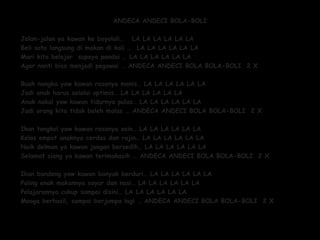 ANDECA ANDECI BOLA-BOLIANDECA ANDECI BOLA-BOLI
Jalan-jalan ya kawan ke boyolali… LA LA LA LA LA LAJalan-jalan ya kawan ke boyolali… LA LA LA LA LA LA
Beli soto langsung di makan di kali … LA LA LA LA LA LABeli soto langsung di makan di kali … LA LA LA LA LA LA
Mari kita belajar supaya pandai … LA LA LA LA LA LAMari kita belajar supaya pandai … LA LA LA LA LA LA
Agar nanti bisa menjadi pegawai … ANDECA ANDECI BOLA BOLA-BOLI 2 XAgar nanti bisa menjadi pegawai … ANDECA ANDECI BOLA BOLA-BOLI 2 X
Buah nangka yaw kawan rasanya manis… LA LA LA LA LA LABuah nangka yaw kawan rasanya manis… LA LA LA LA LA LA
Jadi anak harus selalui optimis… LA LA LA LA LA LAJadi anak harus selalui optimis… LA LA LA LA LA LA
Anak nakal yaw kawan tidurnya pulas… LA LA LA LA LA LAAnak nakal yaw kawan tidurnya pulas… LA LA LA LA LA LA
Jadi orang kita tidak boleh malas … ANDECA ANDECI BOLA BOLA-BOLI 2 XJadi orang kita tidak boleh malas … ANDECA ANDECI BOLA BOLA-BOLI 2 X
Ikan tongkol yaw kawan rasanya asin… LA LA LA LA LA LAIkan tongkol yaw kawan rasanya asin… LA LA LA LA LA LA
Kelas empat anaknya cerdas dan rajin… LA LA LA LA LA LAKelas empat anaknya cerdas dan rajin… LA LA LA LA LA LA
Naik delman ya kawan jangan bersedih… LA LA LA LA LA LANaik delman ya kawan jangan bersedih… LA LA LA LA LA LA
Selamat siang ya kawan terimakasih … ANDECA ANDECI BOLA BOLA-BOLI 2 XSelamat siang ya kawan terimakasih … ANDECA ANDECI BOLA BOLA-BOLI 2 X
  
Ikan bandeng yaw kawan banyak berduri… LA LA LA LA LA LAIkan bandeng yaw kawan banyak berduri… LA LA LA LA LA LA
Paling enak makannya sayur dan nasi… LA LA LA LA LA LAPaling enak makannya sayur dan nasi… LA LA LA LA LA LA
Pelajarannya cukup sampai disini… LA LA LA LA LA LAPelajarannya cukup sampai disini… LA LA LA LA LA LA
Mooga berhasil, sampai berjumpa lagi … ANDECA ANDECI BOLA BOLA-BOLI 2 XMooga berhasil, sampai berjumpa lagi … ANDECA ANDECI BOLA BOLA-BOLI 2 X
 