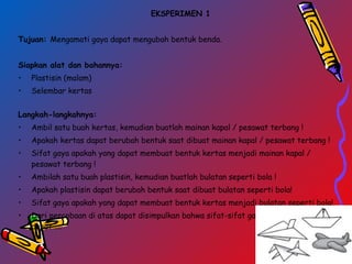 EKSPERIMEN 1
Tujuan: Mengamati gaya dapat mengubah bentuk benda.
Siapkan alat dan bahannya:
• Plastisin (malam)
• Selembar kertas
 
Langkah-langkahnya:
• Ambil satu buah kertas, kemudian buatlah mainan kapal / pesawat terbang !
• Apakah kertas dapat berubah bentuk saat dibuat mainan kapal / pesawat terbang !
• Sifat gaya apakah yang dapat membuat bentuk kertas menjadi mainan kapal /
pesawat terbang !
• Ambilah satu buah plastisin, kemudian buatlah bulatan seperti bola !
• Apakah plastisin dapat berubah bentuk saat dibuat bulatan seperti bola!
• Sifat gaya apakah yang dapat membuat bentuk kertas menjadi bulatan seperti bola!
• Dari percobaan di atas dapat disimpulkan bahwa sifat-sifat gaya antara lain gaya
dapat ….
 