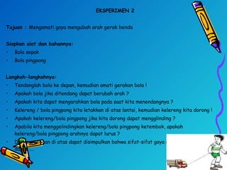 EKSPERIMEN 2
Tujuan : Mengamati gaya mengubah arah gerak benda
Siapkan alat dan bahannya:
• Bola sepak
• Bola pingpong
 
Langkah-langkahnya:
• Tendanglah bola ke depan, kemudian amati gerakan bola !
• Apakah bola jika ditendang dapat berubah arah ?
• Apakah kita dapat mengarahkan bola pada saat kita menendangnya ?
• Kelereng / bola pingpong kita letakkan di atas lantai, kemudian kelereng kita dorong !
• Apakah kelereng/bola pingpong jika kita dorong dapat mengglinding ?
• Apabila kita menggelindingkan kelereng/bola pingpong ketembok, apakah
kelereng/bola pingpong arahnya dapat lurus ?
• Dari percobaan di atas dapat disimpulkan bahwa sifat-sifat gaya antara lain gaya
dapat ….
 