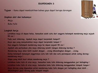 EKSPERIMEN 3
Tujuan : Kamu dapat membuktikan bahwa gaya dapat berupa dorongan
Siapkan alat dan bahannya:
• Meja
• Buku tulis
 
Langkah kerja
• Letakkan meja di depan kelas, kemudian salah satu dari anggota kelompok mendorong meja sejauh
50 cm !
• Pada saat didorong. Apakah meja dapat berpindah tempat?
• Gaya apa yang menyebabkan meja dapat berpindah tempat ?
• Dua anggota kelompok mendorong meja ke depan sejauh 50 cm !
• Apakah ada perbedaan jika meja didorong sendiri dengan didorong berdua ?
• Mendorong meja akan lebih mudah dengan … orang dibandingkan dengan … orang.
• Ketua kelompok menunjuk anggotanya satu laki-laki dan satu perempuan untuk saling dorong-
mendorong meja !
• Siapa yang lebih kuat dalam mendorong meja ?
• Letakkan buku tulis di atas meja, kemudian buku tulis didorong menggunakan jari kelingking !
• Letakkan buku tulis di atas meja, kemudian buku tulis didorong menggunakan telapak tangan !
• Gaya dorong yang digunakan untuk mendorong buku tulis dengan jari kelingking akan lebih …
dibandingkan gaya dorong pada telapak tangan.
 