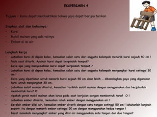 EKSPERIMEN 4
Tujuan : Kamu dapat membuktikan bahwa gaya dapat berupa tarikan
Siapkan alat dan bahannya:
• Kursi
• Mobil mainan yang ada talinya
• Ember di isi air
Langkah kerja
• Letakkan kursi di depan kelas, kemudian salah satu dari anggota kelompok menarik kursi sejauh 50 cm !
• Pada saat ditarik. Apakah kursi dapat berpindah tempat?
• Gaya apa yang menyebabkan kursi dapat berpindah tempat ?
• Letakkan kursi di depan kelas, kemudian salah satu dari anggota kelompok mengangkat kursi setinggi 30
cm !
• Gaya yang diperlukan untuk menarik kursi sejauh 50 cm akan lebih … dibandingkan gaya yang digunakan
kursi untuk mengangkat 30 cm.
• Letakkan mobil mainan dilantai, kemudian tariklah mobil mainan dengan menggunakan dan berjalanlah
membentuk huruf O.
• Apakah gerak mobil mainan akan lurus pada saat berjalan dengan membentuk huruf O !
• Letakkan ember dilantai, kemudian isilah ember dengan menggunakan air !
• Setelah ember diisi air, kemudian ember ditarik dengan satu tangan setinggi 50 cm ! lakukanlah langkah
seperti itu dengan menarik ember setinggi 50 cm dengan menggunakan kedua tangan !
• Berat manakah mengangkat ember yang diisi air menggunakan satu tangan dan dua tangan?
 