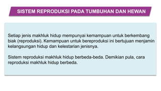 Setiap jenis makhluk hidup mempunyai kemampuan untuk berkembang
biak (reproduksi). Kemampuan untuk bereproduksi ini bertujuan menjamin
kelangsungan hidup dan kelestarian jenisnya.
Sistem reproduksi makhluk hidup berbeda-beda. Demikian pula, cara
reproduksi makhluk hidup berbeda.
SISTEM REPRODUKSI PADA TUMBUHAN DAN HEWAN
 