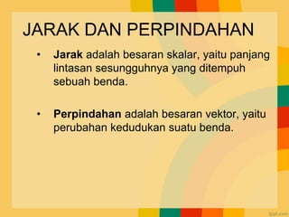 JARAK DAN PERPINDAHAN
• Jarak adalah besaran skalar, yaitu panjang
lintasan sesungguhnya yang ditempuh
sebuah benda.
• Perpindahan adalah besaran vektor, yaitu
perubahan kedudukan suatu benda.
 