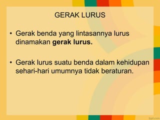 GERAK LURUS
• Gerak benda yang lintasannya lurus
dinamakan gerak lurus.
• Gerak lurus suatu benda dalam kehidupan
sehari-hari umumnya tidak beraturan.
 