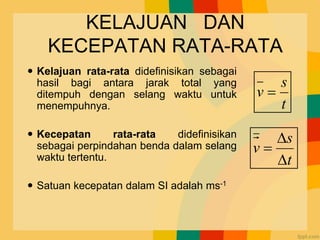 KELAJUAN DAN
KECEPATAN RATA-RATA
 Kelajuan rata-rata didefinisikan sebagai
hasil bagi antara jarak total yang
ditempuh dengan selang waktu untuk
menempuhnya.
 Kecepatan rata-rata didefinisikan
sebagai perpindahan benda dalam selang
waktu tertentu.
 Satuan kecepatan dalam SI adalah ms-1
t
s
v =
t
s
v


=
 