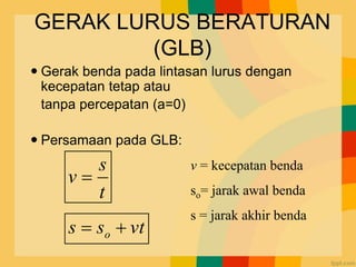 GERAK LURUS BERATURAN
(GLB)
 Gerak benda pada lintasan lurus dengan
kecepatan tetap atau
tanpa percepatan (a=0)
 Persamaan pada GLB:
t
v
s
s o 
=
t
s
v =
v = kecepatan benda
so= jarak awal benda
s = jarak akhir benda
 
