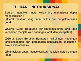 TUJUAN INSTRUKSIONAL
Setelah mengikuti mata kuliah ini, mahasiswa dapat
mendefiniskan :
Gerak, besaran yang dapat diukur, dan pengelompokan
gerak.
Gerak Lurus Beraturan (ciri-ciri,pengukuran jarak dan
kecepatan,menjelaskan hubungan jarak dan kecepatan)
Gerak Lurus Berubah Beraturan (ciri-cirinya; hubungan
jarak,kecepatan dan percepatan;menjelaskan kecepatan-
awal,akhir,rata-rata)
Mahasiswa dapat menyelesaikan masalah gerak dengan
tepat
 