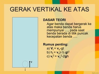 GERAK VERTIKAL KE ATAS
DASAR TEORI
Agar benda dapat bergerak ke
atas maka benda harus
mempunyai …, pada saat
benda berada di titik puncak
kecepatan benda ….
Rumus penting:
a) Vt = vo-gt
b) ht = vot-½ gt2
c) vt
2 = vo
2-2gh
V
 