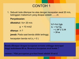 CONTOH 1
1. Sebuah bola dilempar ke atas dengan kecepatan awal 20 m/s,
ketinggian maksimum yang dicapai adalah ……m
Penyelesaian:
diketahui: Vo= 20 m/s
g = 10 m/s2
ditanya : h ?
jawab: Pada saat benda dititik tertinggi,
kecepatan benda nol (vt = 0 )
Vt2=Vo2-2gh
h = Vo2/2g
= ( 202 )/ 2.10
= 20 m
Benda dilempar dengan kecepatan tertentu sehingga mencapai
tinggi maksimum 80 m. Besarnya kecepatan awal benda ?
catatan : Nilai percepatan gravitasi bumi adalah 10 m/s2
 