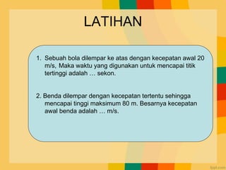 LATIHAN
1. Sebuah bola dilempar ke atas dengan kecepatan awal 20
m/s, Maka waktu yang digunakan untuk mencapai titik
tertinggi adalah … sekon.
2. Benda dilempar dengan kecepatan tertentu sehingga
mencapai tinggi maksimum 80 m. Besarnya kecepatan
awal benda adalah … m/s.
 