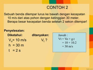 CONTOH 2
Sebuah benda dilempar lurus ke bawah dengan kecepatan
10 m/s dari atas pohon dengan ketinggian 30 meter.
Berapa besar kecepatan benda setelah 2 sekon dilempar!
Penyelesaian:
Diketahui: ditanyakan:
Vo= 10 m/s Vt ?
h = 30 m
t = 2 s
Jawab :
Vt = Vo + g.t
= 10 + 10.2
= 30 m/s
 