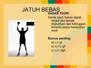 JATUH BEBAS
DASAR TEORI
Gerak jatuh bebas dapat
terjadi jika benda
dijatuhkan dari ketinggian
tertentu tanpa kecepatan
awal
Rumus penting:
a) vt= gt
b) ht=½ gt2
c) vt
2= 2gh
Vo=0
 