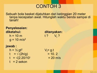 CONTOH 3
Sebuah bola basket dijatuhkan dari ketinggian 20 meter
tanpa kecepatan awal. Hitunglah waktu benda sampai di
tanah!
Penyelesaian:
diketahui: ditanyakan:
h = 10 m t ? Vt ?
g = 10 m/s2
jawab :
h = ½ gt2 Vt= g.t
t = √ (2h/g) = 10. 2
t = √(2.20/10) = 20 m/s
t = 2 sekon
 