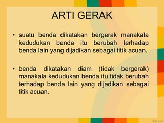 ARTI GERAK
• suatu benda dikatakan bergerak manakala
kedudukan benda itu berubah terhadap
benda lain yang dijadikan sebagai titik acuan.
• benda dikatakan diam (tidak bergerak)
manakala kedudukan benda itu tidak berubah
terhadap benda lain yang dijadikan sebagai
titik acuan.
 