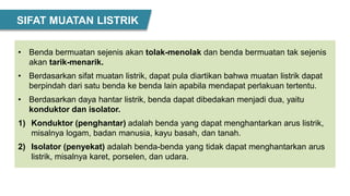 • Benda bermuatan sejenis akan tolak-menolak dan benda bermuatan tak sejenis
akan tarik-menarik.
• Berdasarkan sifat muatan listrik, dapat pula diartikan bahwa muatan listrik dapat
berpindah dari satu benda ke benda lain apabila mendapat perlakuan tertentu.
• Berdasarkan daya hantar listrik, benda dapat dibedakan menjadi dua, yaitu
konduktor dan isolator.
1) Konduktor (penghantar) adalah benda yang dapat menghantarkan arus listrik,
misalnya logam, badan manusia, kayu basah, dan tanah.
2) Isolator (penyekat) adalah benda-benda yang tidak dapat menghantarkan arus
listrik, misalnya karet, porselen, dan udara.
SIFAT MUATAN LISTRIK
 