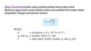 Gaya Coulomb berlaku pada partikel-partikel bermuatan listrik.
Besarnya gaya listrik yang bekerja antara dua partikel bermuatan dapat
dinyatakan dengan persamaan berikut.
 