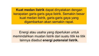 Kuat medan listrik dapat dinyatakan dengan
kerapatan garis-garis gaya listrik. Semakin besar
kuat medan listrik, garis-garis gaya yang
digambarkan akan semakin rapat.
Energi atau usaha yang diperlukan untuk
memindahkan muatan listrik dari suatu titik ke titik
lainnya disebut energi potensial listrik.
 