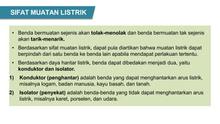 • Benda bermuatan sejenis akan tolak-menolak dan benda bermuatan tak sejenis
akan tarik-menarik.
• Berdasarkan sifat muatan listrik, dapat pula diartikan bahwa muatan listrik dapat
berpindah dari satu benda ke benda lain apabila mendapat perlakuan tertentu.
• Berdasarkan daya hantar listrik, benda dapat dibedakan menjadi dua, yaitu
konduktor dan isolator.
1) Konduktor (penghantar) adalah benda yang dapat menghantarkan arus listrik,
misalnya logam, badan manusia, kayu basah, dan tanah.
2) Isolator (penyekat) adalah benda-benda yang tidak dapat menghantarkan arus
listrik, misalnya karet, porselen, dan udara.
SIFAT MUATAN LISTRIK
 