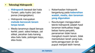 • Teknologi Hidroponik
o Hidroponik berasal dari kata
Yunani, yaitu hydro (air) dan
ponos (mengerjakan).
o Hidroponik merupakan
metode bercocok tanam
tanpa tanah.
o Media tanamnya dapat berupa
kerikil, pasir, sabut kelapa, zat
silikat, pecahan batu karang
atau batu bata, potongan kayu,
atau busa.
o Keberhasilan hidroponik
bergantung pada kebersihan
wadah, media, dan tanaman
yang digunakan
o Keuntungan menggunakan
teknik hidroponik adalah hasil
tanaman berkualitas tinggi,
bebas hama penyakit,
penanaman tidak harus
mengikuti musim tanam, tidak
memerlukan tanah yang luas,
serta penggunaan air dan
pupuk menjadi lebih hemat.
 