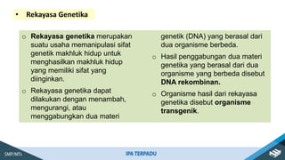 • Rekayasa Genetika
o Rekayasa genetika merupakan
suatu usaha memanipulasi sifat
genetik makhluk hidup untuk
menghasilkan makhluk hidup
yang memiliki sifat yang
diinginkan.
o Rekayasa genetika dapat
dilakukan dengan menambah,
mengurangi, atau
menggabungkan dua materi
genetik (DNA) yang berasal dari
dua organisme berbeda.
o Hasil penggabungan dua materi
genetika yang berasal dari dua
organisme yang berbeda disebut
DNA rekombinan.
o Organisme hasil dari rekayasa
genetika disebut organisme
transgenik.
 