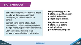 Bertambahnya populasi manusia dapat
membawa dampak negatif bagi
kelangsungan hidup manusia itu
sendiri.
Dampak yang paling jelas adalah
ketersediaan bahan pangan yang tidak
mampu mencukupi kebutuhan manusia.
Oleh karena itu, manusia terus
berusaha meningkatkan produktivitas
BIOTEKNOLOGI
Dengan menggunakan
bioteknologi, diharapkan
masalah kebutuhan
pangan dapat diatasi.
Bagaimana peranan
bioteknologi dalam
meningkatkan
produktivitas pangan?
 