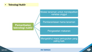 • Teknologi Nuklir
Pemanfaatan
teknologi nuklir
Mutasi tanaman untuk mendapatkan
varietas unggul
Pemberantasan hama tanaman
Pengawetan makanan
Mengetahui masa pemupukan yang
paling baik
 