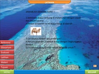 KELUARMENU
Tujuan
Materi
Latihan
Evaluasi
Glosarium
Referensi
LATIHAN
JAWABLAH DENGAN TEPAT !
1.kelelawar dapat terbang di malam hari dengan cepat
dan lincah karena . . . .
2.hewan di bawah ini ini biasa hidup di daerah . . . .
3.Ciri khusus hewan sesuai dengan . . . .
4.Penyesuaian diri makhluk hidup dengan lingkunganya
disebut. . . .
5.Ciri khusus yang dimiliki bebek berguna untuk . . . .
 