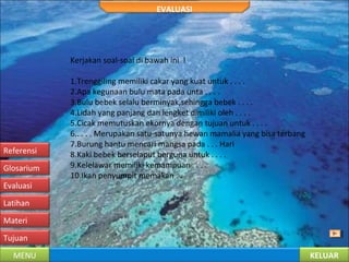 KELUARMENU
Tujuan
Materi
Latihan
Evaluasi
Glosarium
Referensi
EVALUASI
Kerjakan soal-soal di bawah ini !
1.Trenggiling memiliki cakar yang kuat untuk . . . .
2.Apa kegunaan bulu mata pada unta . . . .
3.Bulu bebek selalu berminyak,sehingga bebek . . . .
4.Lidah yang panjang dan lengket dimiliki oleh . . . .
5.Cicak memutuskan ekornya dengan tujuan untuk . . . .
6.. . . . Merupakan satu-satunya hewan mamalia yang bisa terbang
7.Burung hantu mencari mangsa pada . . . Hari
8.Kaki bebek berselaput berguna untuk . . . .
9.Kelelawar memiliki kemampuan . . . .
10.Ikan penyumpit memakan . .
 