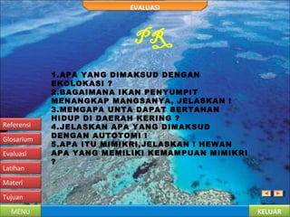 KELUARMENU
Tujuan
Materi
Latihan
Evaluasi
Glosarium
Referensi
EVALUASI
PR
1.APA YANG DIMAKSUD DENGAN
EKOLOKASI ?
2.BAGAIMANA IKAN PENYUMPIT
MENANGKAP MANGSANYA, JELASKAN !
3.MENGAPA UNTA DAPAT BERTAHAN
HIDUP DI DAERAH KERING ?
4.JELASKAN APA YANG DIMAKSUD
DENGAN AUTOTOMI !
5.APA ITU MIMIKRI,JELASKAN ! HEWAN
APA YANG MEMILIKI KEMAMPUAN MIMIKRI
?
 