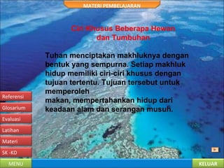 KELUARMENU
SK -KD
Materi
Latihan
Evaluasi
Glosarium
Referensi
MATERI PEMBELAJARAN
Ciri Khusus Beberapa Hewan
dan Tumbuhan
Tuhan menciptakan makhluknya dengan
bentuk yang sempurna. Setiap makhluk
hidup memiliki ciri-ciri khusus dengan
tujuan tertentu. Tujuan tersebut untuk
memperoleh
makan, mempertahankan hidup dari
keadaan alam dan serangan musuh.
 