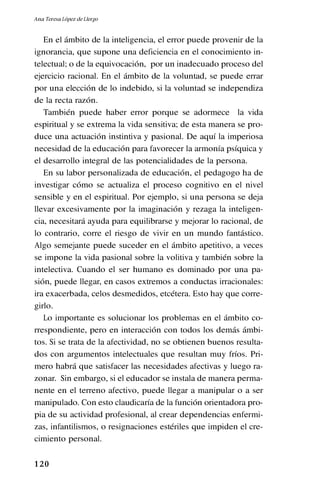 1 20
En el ámbito de la inteligencia, el error puede provenir de la
ignorancia, que supone una deficiencia en el conocimiento in-
telectual; o de la equivocación, por un inadecuado proceso del
ejercicio racional. En el ámbito de la voluntad, se puede errar
por una elección de lo indebido, si la voluntad se independiza
de la recta razón.
También puede haber error porque se adormece la vida
espiritual y se extrema la vida sensitiva; de esta manera se pro-
duce una actuación instintiva y pasional. De aquí la imperiosa
necesidad de la educación para favorecer la armonía psíquica y
el desarrollo integral de las potencialidades de la persona.
En su labor personalizada de educación, el pedagogo ha de
investigar cómo se actualiza el proceso cognitivo en el nivel
sensible y en el espiritual. Por ejemplo, si una persona se deja
llevar excesivamente por la imaginación y rezaga la inteligen-
cia, necesitará ayuda para equilibrarse y mejorar lo racional, de
lo contrario, corre el riesgo de vivir en un mundo fantástico.
Algo semejante puede suceder en el ámbito apetitivo, a veces
se impone la vida pasional sobre la volitiva y también sobre la
intelectiva. Cuando el ser humano es dominado por una pa-
sión, puede llegar, en casos extremos a conductas irracionales:
ira exacerbada, celos desmedidos, etcétera. Esto hay que corre-
girlo.
Lo importante es solucionar los problemas en el ámbito co-
rrespondiente, pero en interacción con todos los demás ámbi-
tos. Si se trata de la afectividad, no se obtienen buenos resulta-
dos con argumentos intelectuales que resultan muy fríos. Pri-
mero habrá que satisfacer las necesidades afectivas y luego ra-
zonar. Sin embargo, si el educador se instala de manera perma-
nente en el terreno afectivo, puede llegar a manipular o a ser
manipulado. Con esto claudicaría de la función orientadora pro-
pia de su actividad profesional, al crear dependencias enfermi-
zas, infantilismos, o resignaciones estériles que impiden el cre-
cimiento personal.
Ana Teresa López de Llergo
 