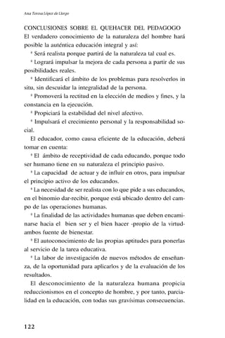 1 22
CONCLUSIONES SOBRE EL QUEHACER DEL PEDAGOGO
El verdadero conocimiento de la naturaleza del hombre hará
posible la auténtica educación integral y así:
* Será realista porque partirá de la naturaleza tal cual es.
* Logrará impulsar la mejora de cada persona a partir de sus
posibilidades reales.
* Identificará el ámbito de los problemas para resolverlos in
situ, sin descuidar la integralidad de la persona.
* Promoverá la rectitud en la elección de medios y fines, y la
constancia en la ejecución.
* Propiciará la estabilidad del nivel afectivo.
* Impulsará el crecimiento personal y la responsabilidad so-
cial.
El educador, como causa eficiente de la educación, deberá
tomar en cuenta:
* El ámbito de receptividad de cada educando, porque todo
ser humano tiene en su naturaleza el principio pasivo.
* La capacidad de actuar y de influir en otros, para impulsar
el principio activo de los educandos.
* La necesidad de ser realista con lo que pide a sus educandos,
en el binomio dar-recibir, porque está ubicado dentro del cam-
po de las operaciones humanas.
* La finalidad de las actividades humanas que deben encami-
narse hacia el bien ser y el bien hacer -propio de la virtud-
ambos fuente de bienestar.
* El autoconocimiento de las propias aptitudes para ponerlas
al servicio de la tarea educativa.
* La labor de investigación de nuevos métodos de enseñan-
za, de la oportunidad para aplicarlos y de la evaluación de los
resultados.
El desconocimiento de la naturaleza humana propicia
reduccionismos en el concepto de hombre, y por tanto, parcia-
lidad en la educación, con todas sus gravísimas consecuencias.
Ana Teresa López de Llergo
 