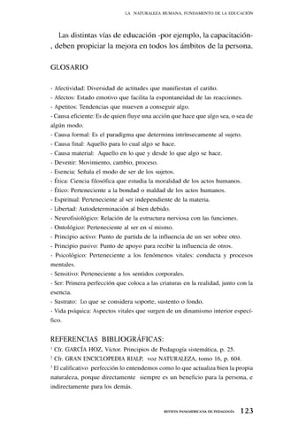 1 23
REVISTA PANAMERICANA DE PEDAGOGÍA
Las distintas vías de educación -por ejemplo, la capacitación-
, deben propiciar la mejora en todos los ámbitos de la persona.
GLOSARIO
- Afectividad: Diversidad de actitudes que manifiestan el cariño.
- Afectos: Estado emotivo que facilita la espontaneidad de las reacciones.
- Apetitos: Tendencias que mueven a conseguir algo.
- Causa eficiente: Es de quien fluye una acción que hace que algo sea, o sea de
algún modo.
- Causa formal: Es el paradigma que determina intrínsecamente al sujeto.
- Causa final: Aquello para lo cual algo se hace.
- Causa material: Aquello en lo que y desde lo que algo se hace.
- Devenir: Movimiento, cambio, proceso.
- Esencia: Señala el modo de ser de los sujetos.
- Ética: Ciencia filosófica que estudia la moralidad de los actos humanos.
- Ético: Perteneciente a la bondad o maldad de los actos humanos.
- Espiritual: Perteneciente al ser independiente de la materia.
- Libertad: Autodeterminación al bien debido.
- Neurofisiológico: Relación de la estructura nerviosa con las funciones.
- Ontológico: Perteneciente al ser en sí mismo.
- Principio activo: Punto de partida de la influencia de un ser sobre otro.
- Principio pasivo: Punto de apoyo para recibir la influencia de otros.
- Psicológico: Perteneciente a los fenómenos vitales: conducta y procesos
mentales.
- Sensitivo: Perteneciente a los sentidos corporales.
- Ser: Primera perfección que coloca a las criaturas en la realidad, junto con la
esencia.
- Sustrato: Lo que se considera soporte, sustento o fondo.
- Vida psíquica: Aspectos vitales que surgen de un dinamismo interior especí-
fico.
REFERENCIAS BIBLIOGRÁFICAS:
1
Cfr. GARCÍA HOZ, Víctor. Principios de Pedagogía sistemática, p. 25.
2
Cfr. GRAN ENCICLOPEDIA RIALP, voz NATURALEZA, tomo 16, p. 604.
3
El calificativo perfección lo entendemos como lo que actualiza bien la propia
naturaleza, porque directamente siempre es un beneficio para la persona, e
indirectamente para los demás.
LA NATURALEZA HUMANA, FUNDAMENTO DE LA EDUCACIÓN
 