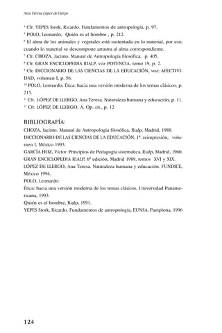 1 24
4
Cfr. YEPES Stork, Ricardo. Fundamentos de antropología, p. 97.
5
POLO, Leonardo, Quién es el hombre , p. 212.
6
El alma de los animales y vegetales está sustentada en lo material, por eso,
cuando lo material se descompone arrastra al alma correspondiente.
7
Cfr. CHOZA, Jacinto. Manual de Antropología filosófica, p. 405.
8
Cfr. GRAN ENCICLOPEDIA RIALP, voz POTENCIA, tomo 19, p. 2.
9
Cfr. DICCIONARIO DE LAS CIENCIAS DE LA EDUCACIÓN, voz: AFECTIVI-
DAD, volumen I, p. 56.
10
POLO, Leonardo, Ética: hacia una versión moderna de los temas clásicos, p.
215.
11
Cfr. LÓPEZ DE LLERGO, Ana Teresa. Naturaleza humana y educación, p. 11.
12
Cfr. LÓPEZ DE LLERGO, A. Op. cit., p. 12
BIBLIOGRAFÍA:
CHOZA, Jacinto. Manual de Antropología filosófica, Rialp, Madrid, 1988.
DICCIONARIO DE LAS CIENCIAS DE LA EDUCACIÓN, 1ª. reimpresión, volu-
men I, México 1993.
GARCÍA HOZ, Víctor. Principios de Pedagogía sistemática, Rialp, Madrid, 1960.
GRAN ENCICLOPEDIA RIALP, 6ª edición, Madrid 1989, tomos XVI y XIX.
LÓPEZ DE LLERGO, Ana Teresa. Naturaleza humana y educación. FUNDICE,
México 1994.
POLO, Leonardo:
Ética: hacia una versión moderna de los temas clásicos, Universidad Paname-
ricana, 1993.
Quién es el hombre, Rialp, 1991.
YEPES Stork, Ricardo. Fundamentos de antropología, EUNSA, Pamplona, 1996
Ana Teresa López de Llergo
 