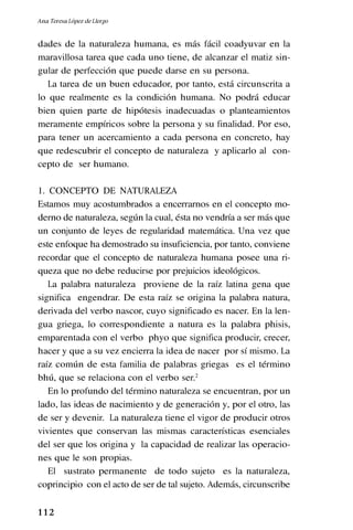 1 1 2
dades de la naturaleza humana, es más fácil coadyuvar en la
maravillosa tarea que cada uno tiene, de alcanzar el matiz sin-
gular de perfección que puede darse en su persona.
La tarea de un buen educador, por tanto, está circunscrita a
lo que realmente es la condición humana. No podrá educar
bien quien parte de hipótesis inadecuadas o planteamientos
meramente empíricos sobre la persona y su finalidad. Por eso,
para tener un acercamiento a cada persona en concreto, hay
que redescubrir el concepto de naturaleza y aplicarlo al con-
cepto de ser humano.
1. CONCEPTO DE NATURALEZA
Estamos muy acostumbrados a encerrarnos en el concepto mo-
derno de naturaleza, según la cual, ésta no vendría a ser más que
un conjunto de leyes de regularidad matemática. Una vez que
este enfoque ha demostrado su insuficiencia, por tanto, conviene
recordar que el concepto de naturaleza humana posee una ri-
queza que no debe reducirse por prejuicios ideológicos.
La palabra naturaleza proviene de la raíz latina gena que
significa engendrar. De esta raíz se origina la palabra natura,
derivada del verbo nascor, cuyo significado es nacer. En la len-
gua griega, lo correspondiente a natura es la palabra phisis,
emparentada con el verbo phyo que significa producir, crecer,
hacer y que a su vez encierra la idea de nacer por sí mismo. La
raíz común de esta familia de palabras griegas es el término
bhú, que se relaciona con el verbo ser.2
En lo profundo del término naturaleza se encuentran, por un
lado, las ideas de nacimiento y de generación y, por el otro, las
de ser y devenir. La naturaleza tiene el vigor de producir otros
vivientes que conservan las mismas características esenciales
del ser que los origina y la capacidad de realizar las operacio-
nes que le son propias.
El sustrato permanente de todo sujeto es la naturaleza,
coprincipio con el acto de ser de tal sujeto. Además, circunscribe
Ana Teresa López de Llergo
 