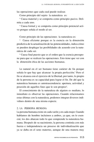 1 1 3
REVISTA PANAMERICANA DE PEDAGOGÍA
las operaciones que cada cual puede realizar.
Como principio del sujeto la naturaleza es:
* Causa material y se comporta como principio pasivo. Deli-
mita a cada uno.
* Causa formal y se comporta como principio potencial acti-
vo porque señala el modo al ser.
Como principio de las operaciones la naturaleza es:
* Causa eficiente porque es la esencia en la dimensión
predictiva de la actualización de las potencialidades, indica cómo
se pueden desplegar las posibilidades de acuerdo con la natu-
raleza de cada ser.
* Causa final puesto que es el orden que la esencia presupo-
ne para que se realicen las operaciones. Esto tiene que ver con
la dimensión ética de las acciones humanas.
Lo natural en el ser humano tiene carácter de fin porque
señala lo que hay que alcanzar: la propia perfección.3
Pero el
fin se alcanza con el ejercicio de la libertad, por tanto, lo propio
de la persona es su capacidad para lograr el fin. De ahí que la
naturaleza humana es autotrascendencia: apertura, actividad y
posesión de aquellos fines que le son propios4
.
El conocimiento de la naturaleza de alguien es mediato, lo
inmediato es observar las operaciones. Cuando relacionamos
estas últimas con la naturaleza, podemos integrar diversos indi-
viduos dentro de una misma especie.
2. LA PERSONA HUMANA
La persona humana existe en cada varón y en cada mujer. Cuando
hablamos de hombre incluimos a ambos, ya que, en lo esen-
cial, los dos abarcan todo lo que comprende la naturaleza hu-
mana. Después de su nacimiento, la persona continúa con más
fuerza e independencia un proceso de individualización que
ya se daba en el seno materno, aunque de una manera muy
LA NATURALEZA HUMANA, FUNDAMENTO DE LA EDUCACIÓN
 
