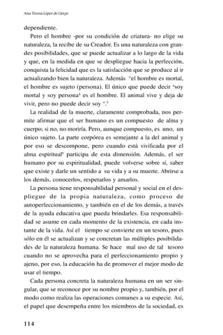 1 1 4
dependiente.
Pero el hombre -por su condición de criatura- no elige su
naturaleza, la recibe de su Creador. Es una naturaleza con gran-
des posibilidades, que se puede actualizar a lo largo de la vida
y que, en la medida en que se despliegue hacia la perfección,
conquista la felicidad que es la satisfacción que se produce al ir
actualizando bien la naturaleza. Además “el hombre es mortal,
el hombre es sujeto (persona). El único que puede decir *soy
mortal y soy persona* es el hombre. El animal vive y deja de
vivir, pero no puede decir soy “.5
La realidad de la muerte, claramente comprobada, nos per-
mite afirmar que el ser humano es un compuesto de alma y
cuerpo; si no, no moriría. Pero, aunque compuesto, es uno, un
único sujeto. La parte corpórea es semejante a la del animal y
por eso se descompone, pero cuando está vivificada por el
alma espiritual6
participa de esta dimensión. Además, el ser
humano por su espiritualidad, puede volverse sobre sí, saber
que existe y darle un sentido a su vida y a su muerte. Abrirse a
los demás, conocerlos, respetarlos y amarlos.
La persona tiene responsabilidad personal y social en el des-
pliegue de la propia naturaleza, como proceso de
autoperfeccionamiento, y también en el de los demás, a través
de la ayuda educativa que pueda brindarles. Esa responsabili-
dad se asume en cada momento de la existencia, en cada ins-
tante de la vida. Así el tiempo se convierte en un tesoro, pues
sólo en él se actualizan y se concretan las múltiples posibilida-
des de la naturaleza humana. Se hace mal uso de tal tesoro
cuando no se aprovecha para el perfeccionamiento propio y
ajeno, por eso, la educación ha de promover el mejor modo de
usar el tiempo.
Cada persona concreta la naturaleza humana en un ser sin-
gular, que se reconoce por su nombre propio y, también, por el
modo como realiza las operaciones comunes a su especie. Así,
el papel que desempeña entre los miembros de la sociedad, es
Ana Teresa López de Llergo
 