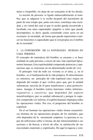 1 1 5
REVISTA PANAMERICANA DE PEDAGOGÍA
único e irrepetible, sin dejar de ser semejante al de los demás.
La noción de persona va ligada indisociablemente al nom-
bre, que se adquiere o se recibe después del nacimiento de
parte de una estirpe que, junto con otras, constituye una socie-
dad, y en virtud del cual el que lo recibe queda reconocido y
facultado con unas capacidades (papeles o roles que puede
desempeñar), es decir, queda constituido como actor en un
escenario -la sociedad-, de forma que puede representar o ejer-
cer las funciones o capacidades que le son propias en el ámbito
de la sociedad.7
3. LA CONCRECIÓN DE LA NATURALEZA HUMANA EN
CADA PERSONA
El concepto de naturaleza del hombre se encarna y se hace
realidad en cada persona, a través de una vida espiritual típica-
mente humana. Esta espiritualidad comprende potencias y ope-
raciones que se concretan en un determinado modo de vivir.
El principio vital de todo ser viviente es el alma, y, en el
hombre, es el fundamento de la vida psíquica. El alma humana
es, entonces, un principio de vida espiritual cuyo origen no
depende del cuerpo al que vivifica, pero que, por la unidad
substancial, necesita de él para manifestarse y para perfeccio-
narse. Aunque el hombre realiza funciones vitales inferiores,
vegetativas y sensitivas, que dependen del aspecto
neurofísiológico; por su unidad substancial y porque lo supe-
rior comprende a lo inferior, el espíritu humano impregna todas
las operaciones vitales. Por eso, el psiquismo del hombre es
espiritual.
En el ser humano las operaciones vitales tienen característi-
cas distintas de las operaciones propias de los animales, que
sólo dependen de lo meramente corpóreo. La persona es ca-
paz de reflexionar sobre sí misma, de dar intencionalidad a sus
acciones y de buscar, a través de ellas, la satisfacción de sus
necesidades materiales y espirituales. De aquí la riqueza y com-
LA NATURALEZA HUMANA, FUNDAMENTO DE LA EDUCACIÓN
 