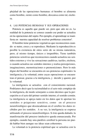 1 1 6
plejidad de las operaciones humanas: el hombre se alimenta
como hombre, siente como hombre, descansa como tal, etcéte-
ra.
4. LAS POTENCIAS HUMANAS Y SUS OPERACIONES
Potencia es aquello que puede ser, pero que aún no es. La
realidad de la potencia se conoce cuando ese poder se actualiza
en las operaciones del sujeto. Por ejemplo, el aprendizaje se mani-
fiesta en nuestra capacidad de resolver problemas concretos8
.
El hombre tiene potencias vegetativas que reconocemos cuan-
do se nutre, crece y se reproduce. Mediante la reproducción es
posible la existencia de otros seres de su misma naturaleza,
pero, al mismo tiempo, únicos e irrepetibles. Tiene también
potencias sensitivas que reconocemos cuando actualiza sus sen-
tidos externos y vive las sensaciones auditivas, tactiles, etcétera,
o cuando actualiza sus sentidos internos y realiza percepciones,
imaginaciones, memorizaciones o premoniciones. Pero lo más
digno del hombre se encuentra en sus potencias espirituales: la
inteligencia y la voluntad, entre cuyas operaciones se encuen-
tran el pensar, gracias a la inteligencia, y decidir y querer, por
la voluntad.
La inteligencia se actualiza con el conocimiento racional.
Podríamos decir que la racionalidad es el acto más complejo de
la inteligencia, de modo semejante a como decimos que la per-
cepción es el acto del primer sentido interno, el sentido común.
La inteligencia se apoya tanto en los datos que le aportan los
sentidos o psiquismo sensitivo, como en el proceso
neurofisiológico que desencadenan en el cerebro los datos re-
cibidos por los sentidos. A su vez, la inteligencia se expresa
utilizando el proceso neurofisiológico. Si éste queda dañado, la
manifestación del proceso intelectivo queda enmascarada. Por
ejemplo, cuando hay una parálisis cerebral la persona no pue-
de hablar bien aunque sus ideas sean coherentes.
La voluntad es la potencia espiritual que se actualiza con la
Ana Teresa López de Llergo
 