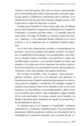 1 1 7
REVISTA PANAMERICANA DE PEDAGOGÍA
volición o acto del querer. Este acto se conoce, precisamente,
por el movimiento que realiza la persona para conseguir aque-
llo que quiere. La libertad es característica de la voluntad, es la
manifestación más alta del obrar humano, porque gracias a ella
la persona es capaz de elegir por sí misma.
Siempre que el hombre se mueve hacia algo, hay un diálogo
previo entre la potencia cognoscitiva (inteligencia) y la apetitiva
(voluntad). La primera presenta datos, y la segunda elige de
entre ellos, o no elige. El hombre es, entonces capaz de cono-
cer y apetecer, y esta capacidad puede realizarla en el nivel
sensitivo y en el espiritual, por su condición corpóreo-espiri-
tual.
En el nivel del conocimiento sensible se desencadenan las
pasiones, como actos propios del apetito sensitivo. Las pasio-
nes se subdividen en dos grupos: las concupiscibles, cuyo obje-
tivo es alcanzar bienes accesibles a las personas o evadir con
facilidad males cercanos, y las irascibles donde los bienes por
alcanzar o los males por evitar, requieren de mucho esfuerzo.
En el nivel espiritual, el conocimiento racional desencadena las
voliciones, como actos propios del apetito intelectual.
Por lo tanto el hombre, como el animal, tiene pasiones -
apetitos sensibles-, pero en el ser humano estas pasiones se
humanizan gracias al apetito intelectual que genera los afectos,
cuya gama es compleja y variadísima. Por ejemplo, aunque el
instinto sexual aparece tanto en los animales como en los seres
humanos, en estos últimos, la sexualidad puede y debe vivirse
en un contexto que respete toda la dignidad y riqueza propia
de los seres personales. Lo mismo sucede con el hambre, en
donde la persona, para satisfacerla ha creado la gastronomía y
ha humanizado el proceso.
Ya sabemos que el ser humano es irreductible a fórmulas
matemáticas o a esquemas empobrecedores. Con un propósito
meramente didáctico podemos intentar una descripción de la
integridad de la naturaleza humana, con el auxilio de dos es-
LA NATURALEZA HUMANA, FUNDAMENTO DE LA EDUCACIÓN
 