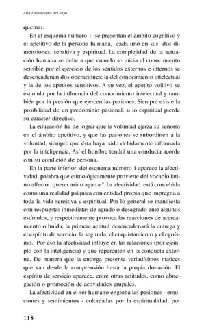 1 1 8
quemas.
En el esquema número 1 se presentan el ámbito cognitivo y
el apetitivo de la persona humana, cada uno en sus dos di-
mensiones, sensitiva y espiritual. La complejidad de la actua-
ción humana se debe a que cuando se inicia el conocimiento
sensible por el ejercicio de los sentidos externos e internos se
desencadenan dos operaciones: la del conocimiento intelectual
y la de los apetitos sensitivos. A su vez, el apetito volitivo se
estimula por la influencia del conocimiento intelectual y tam-
bién por la presión que ejercen las pasiones. Siempre existe la
posibilidad de un predominio pasional, si lo espiritual pierde
su carácter directivo.
La educación ha de lograr que la voluntad ejerza su señorío
en el ámbito apetitivo, y que las pasiones se subordinen a la
voluntad, siempre que ésta haya sido debidamente informada
por la inteligencia. Así el hombre tendrá una conducta acorde
con su condición de persona.
En la parte inferior del esquema número 1 aparece la afecti-
vidad, palabra que etimológicamente proviene del vocablo lati-
no affecto: querer asir o agarrar9
. La afectividad está concebida
como una realidad psíquica con entidad propia que impregna a
toda la vida sensitiva y espiritual. Por lo general se manifiesta
con respuestas inmediatas de agrado o desagrado ante algunos
estímulos, y respectivamente provoca las reacciones de acerca-
miento o huida, la primera actitud desencadenará la entrega y
el espíritu de servicio; la segunda, el enquistamiento y el egoís-
mo. Por eso la afectividad influye en las relaciones (por ejem-
plo con la inteligencia) y que repercuten en la conducta exter-
na. De manera que la entrega presenta variadísimos matices
que van desde la comprensión hasta la propia donación. El
espíritu de servicio aparece, entre otras actitudes, como abne-
gación o promoción de actividades grupales.
La afectividad en el ser humano engloba las pasiones - emo-
ciones y sentimientos - coloreadas por la espiritualidad, por
Ana Teresa López de Llergo
 