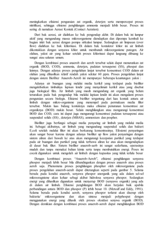 meningkatkan efisiensi penguraian zat organik, deterjen serta mempercepat proses
nitrifikasi, sehingga efisiensi penghilangan ammonia menjadi lebih besar. Proses ini
sering di namakan Aerasi Kontak (Contact Aeration).
Dari bak aerasi, air dialirkan ke bak pengendap akhir. Di dalam bak ini lumpur
aktif yang mengandung massa mikroorganisme diendapkan dan dipompa kembali ke
bagian inlet bak aerasi dengan pompa sirkulasi lumpur. Sedangkan air limpasan (over
flow) dialirkan ke bak khlorinasi. Di dalam bak kontaktor khlor ini air limbah
dikontakkan dengan senyawa khlor untuk membunuh mikroorganisme patogen. Air
olahan, yakni air yang keluar setelah proses khlorinasi dapat langsung dibuang ke
sungai atau saluran umum.
Dengan kombinasi proses anaerob dan aerob tersebut selain dapat menurunkan zat
organik (BOD, COD), ammonia, deterjen, padatan tersuspensi (SS), phospat dan
lainnya. Dengan adanya proses pengolahan lanjut tersebut konsentrasi COD dalam air
olahan yang dihasilkan relatif rendah yakni sekitar 60 ppm. Proses pengolahan lanjut
dengan sistem Biofilter Anaerob-Aerob ini mempunyai beberapa keuntungan yakni :
Adanya air buangan yang melalui media kerikil yang terdapat pada biofilter
mengakibatkan timbulnya lapisan lendir yang menyelimuti kerikil atau yang disebut
juga biological film. Air limbah yang masih mengandung zat organik yang belum
teruraikan pada bak pengendap bila melalui lapisan lendir ini akan mengalami proses
penguraian secara biologis. Efisiensi biofilter tergantung dari luas kontak antara air
limbah dengan mikro-organisme yang menempel pada permukaan media filter
tersebut. Makin luas bidang kontaknya maka efisiensi penurunan konsentrasi zat
organiknya (BOD) makin besar. Selain menghilangkan atau mengurangi konsentrasi
BOD dan COD, cara ini dapat juga mengurangi konsentrasi padatan tersuspensi atau
suspended solids (SS) , deterjen (MBAS), ammonium dan posphor.
Biofilter juga berfungsi sebagai media penyaring air limbah yang melalui media
ini. Sebagai akibatnya, air limbah yang mengandung suspended solids dan bakteri
E.coli setelah melalui filter ini akan berkurang konsentrasinya. Efesiensi penyaringan
akan sangat besar karena dengan adanya biofilter up flow yakni penyaringan dengan
sistem aliran dari bawah ke atas akan mengurangi kecepatan partikel yang terdapat
pada air buangan dan partikel yang tidak terbawa aliran ke atas akan mengendapkan
di dasar bak filter. Sistem biofilter anaerob-aerb ini sangat sederhana, operasinya
mudah dan tanpa memakai bahan kimia serta tanpa membutuhkan energi. Poses ini
cocok digunakan untuk mengolah air limbah dengan kapasitas yang tidak terlalu besar
Dengan kombinasi proses “Anaerob-Aerob”, efisiensi penghilangan senyawa
phospor menjadi lebih besar bila dibandingankan dengan proses anaerob atau proses
aerob saja. Phenomena proses penghilangan phosphor oleh mikroorganisne pada
proses pengolahan anaerob-aerab dapat diterangkan seperti pada gambar 5. Selama
berada pada kondisi anaerob, senyawa phospor anorganik yang ada dalam sel-sel
mikrooragnisme akan keluar sebagi akibat hidrolosa senyawa phospor. Sedangkan
energi yang dihasilkan digunakan untuk menyerap BOD (senyawa organik) yang ada
di dalam air limbah. Efisiensi penghilangan BOD akan berjalan baik apabila
perbandingan antara BOD dan phospor (P) lebih besar 10. (Metcalf and Eddy, 1991).
Selama berada pada kondisi aerob, senyawa phospor terlarut akan diserap oleh
bakteria/ mikroorganisme dan akan sintesa menjadi polyphospat dengan
menggunakan energi yang dihasik oleh proses oksidasi senywa organik (BOD).
Dengan demikian dengan kombinasi proses anaerob-aerob dapat menghilangkan BOD
 