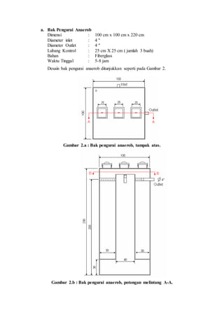 a. Bak Pengurai Anaerob
Dimensi : 100 cm x 100 cm x 220 cm
Diameter inlet : 4 "
Diameter Outlet : 4 "
Lubang Kontrol : 25 cm X 25 cm ( jumlah 3 buah)
Bahan : Fiberglass
Waktu Tinggal : 5-8 jam
Desain bak pengurai anaerob ditunjukkan seperti pada Gambar 2.
Gambar 2.a : Bak pengurai anaerob, tampak atas.
Gambar 2.b : Bak pengurai anaerob, potongan melintang A-A.
 