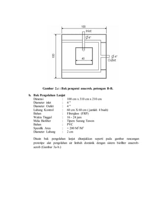 Gambar 2.c : Bak pengurai anaerob, potongan B-B.
b. Bak Pengolahan Lanjut
Dimensi : 100 cm x 310 cm x 210 cm
Diameter inlet : 4 "
Diameter Outlet : 4 "
Lubang Kontrol : 60 cm X 60 cm ( jumlah 4 buah)
Bahan : Fiberglass (FRP)
Waktu Tinggal : 16 - 24 jam
Mdia Biofilter : Tipem Sarang Tawon
Bahan : PVC
Spesifik Area : + 200 M2/M3
Diameter Lubang : 2 cm
Disain bak pengolahan lanjut ditunjukkan seperti pada gambar rancangan
prototipe alat pengolahan air limbah domistik dengan sistem biofilter anaerob-
aerob (Gambar 3a-b.)
 